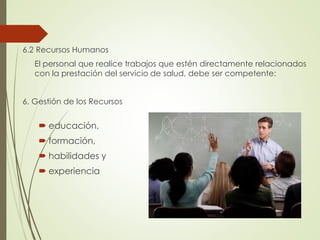 6.2 Recursos Humanos
El personal que realice trabajos que estén directamente relacionados
con la prestación del servicio de salud, debe ser competente:
6. Gestión de los Recursos
 educación,
 formación,
 habilidades y
 experiencia
 