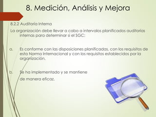 8. Medición, Análisis y Mejora
8.2.2 Auditoría Interna
La organización debe llevar a cabo a intervalos planificados auditorías
internas para determinar si el SGC:
a. Es conforme con las disposiciones planificadas, con los requisitos de
esta Norma Internacional y con los requisitos establecidos por la
organización.
b. Se ha implementado y se mantiene
de manera eficaz.
 