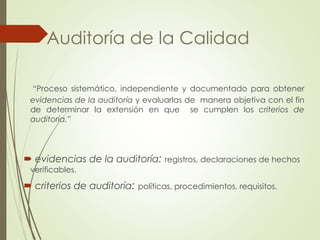 “Proceso sistemático, independiente y documentado para obtener
evidencias de la auditoría y evaluarlas de manera objetiva con el fin
de determinar la extensión en que se cumplen los criterios de
auditoría.”
 evidencias de la auditoría: registros, declaraciones de hechos
verificables.
 criterios de auditoría: políticas, procedimientos, requisitos.
Auditoría de la Calidad
 