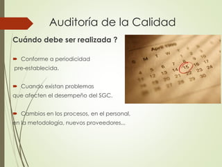 Auditoría de la Calidad
Cuándo debe ser realizada ?
 Conforme a periodicidad
pre-establecida.
 Cuando existan problemas
que afecten el desempeño del SGC.
 Cambios en los procesos, en el personal,
en la metodología, nuevos proveedores...
 