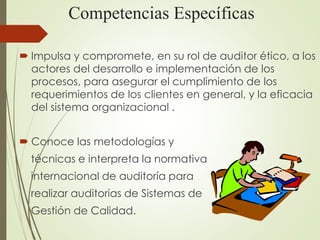 Competencias Específicas
 Impulsa y compromete, en su rol de auditor ético, a los
actores del desarrollo e implementación de los
procesos, para asegurar el cumplimiento de los
requerimientos de los clientes en general, y la eficacia
del sistema organizacional .
 Conoce las metodologías y
técnicas e interpreta la normativa
internacional de auditoría para
realizar auditorias de Sistemas de
Gestión de Calidad.
 