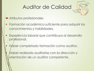 Auditor de Calidad
 Atributos profesionales
 Formación académica suficiente para adquirir los
conocimientos y habilidades.
 Experiencia laboral que contribuya al desarrollo
profesional.
 Haber completado formación como auditor.
 Haber realizado auditorías con la dirección y
orientación de un auditor competente.
 