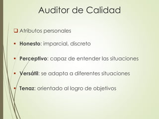 Auditor de Calidad
 Atributos personales
 Honesto: imparcial, discreto
 Perceptivo: capaz de entender las situaciones
 Versátil: se adapta a diferentes situaciones
 Tenaz: orientado al logro de objetivos
 