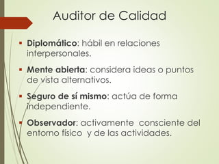 Auditor de Calidad
 Diplomático: hábil en relaciones
interpersonales.
 Mente abierta: considera ideas o puntos
de vista alternativos.
 Seguro de sí mismo: actúa de forma
independiente.
 Observador: activamente consciente del
entorno físico y de las actividades.
 