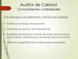 Auditor de Calidad
Conocimientos y habilidades
 En principios, procedimientos y técnicas de auditoría.
 Planificar el trabajo eficazmente.
 Centrarse en asuntos de importancia.
 Recopilar información a través de entrevistas eficaces,
escuchando, observando y revisando documentación.
 Verificar la exactitud de la información recopilada.
 
