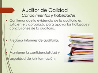 Auditor de Calidad
Conocimientos y habilidades
 Confirmar que la evidencia de la auditoría es
suficiente y apropiada para apoyar los hallazgos y
conclusiones de la auditoría.
 Preparar informes de auditoría.
 Mantener la confidencialidad y
la seguridad de la información.
 