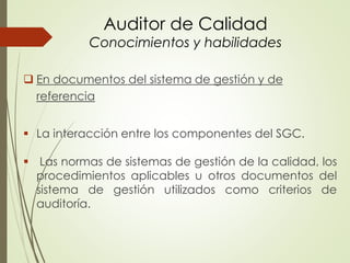 Auditor de Calidad
Conocimientos y habilidades
 En documentos del sistema de gestión y de
referencia
 La interacción entre los componentes del SGC.
 Las normas de sistemas de gestión de la calidad, los
procedimientos aplicables u otros documentos del
sistema de gestión utilizados como criterios de
auditoría.
 