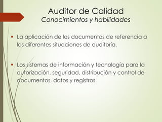 Auditor de Calidad
Conocimientos y habilidades
 La aplicación de los documentos de referencia a
las diferentes situaciones de auditoría.
 Los sistemas de información y tecnología para la
autorización, seguridad, distribución y control de
documentos, datos y registros.
 