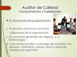Auditor de Calidad
Conocimientos y habilidades
 En situaciones de la organización
 El tamaño, estructura, funciones
y relaciones de la organización.
 Los procesos generales de negocio y su
terminología.
 Costumbres sociales y culturales del auditado. Por
ejemplo: vestimenta, saludo, idioma, lenguaje,
medidas de seguridad.
 