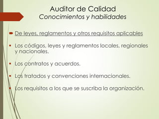Auditor de Calidad
Conocimientos y habilidades
 De leyes, reglamentos y otros requisitos aplicables
 Los códigos, leyes y reglamentos locales, regionales
y nacionales.
 Los contratos y acuerdos.
 Los tratados y convenciones internacionales.
 Los requisitos a los que se suscriba la organización.
 