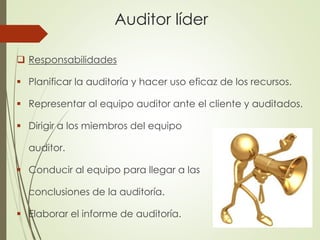Auditor líder
 Responsabilidades
 Planificar la auditoría y hacer uso eficaz de los recursos.
 Representar al equipo auditor ante el cliente y auditados.
 Dirigir a los miembros del equipo
auditor.
 Conducir al equipo para llegar a las
conclusiones de la auditoría.
 Elaborar el informe de auditoría.
 