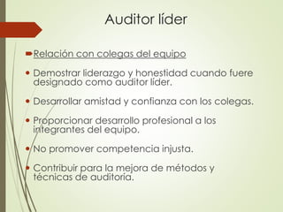 Auditor líder
Relación con colegas del equipo
 Demostrar liderazgo y honestidad cuando fuere
designado como auditor líder.
 Desarrollar amistad y confianza con los colegas.
 Proporcionar desarrollo profesional a los
integrantes del equipo.
 No promover competencia injusta.
 Contribuir para la mejora de métodos y
técnicas de auditoría.
 