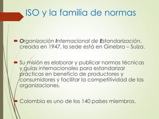 ISO y la familia de normas
 Organización Internacional de Estandarización,
creada en 1947, la sede está en Ginebra – Suiza.
 Su misión es elaborar y publicar normas técnicas
y guías internacionales para estandarizar
prácticas en beneficio de productores y
consumidores y facilitar la competitividad de las
organizaciones.
 Colombia es uno de los 140 países miembros.
 