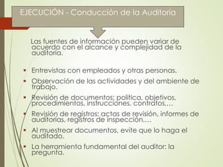 EJECUCIÓN - Conducción de la Auditoría
Las fuentes de información pueden variar de
acuerdo con el alcance y complejidad de la
auditoría.
 Entrevistas con empleados y otras personas.
 Observación de las actividades y del ambiente de
trabajo.
 Revisión de documentos: política, objetivos,
procedimientos, instrucciones, contratos,…
 Revisión de registros: actas de revisión, informes de
auditorías, registros de inspección,…
 Al muestrear documentos, evite que lo haga el
auditado.
 La herramienta fundamental del auditor: la
pregunta.
 