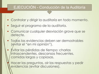  Controlar y dirigir la auditoría en todo momento.
 Seguir el programa de la auditoría.
 Comunicar cualquier desviación grave que se
detecte.
 Todas las evidencias deben ser demostrables
(evitar el “en mi opinión”).
 Evitar las pérdidas de tiempo: charlas
intrascendentes, descansos frecuentes,
comidas largas y copiosas.
 Hacer las preguntas, oir las respuestas y pedir
evidencias (evitar discusiones).
EJECUCIÓN - Conducción de la Auditoría
 