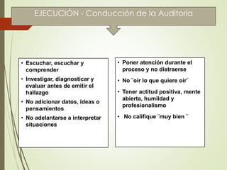 • Escuchar, escuchar y
comprender
• Investigar, diagnosticar y
evaluar antes de emitir el
hallazgo
• No adicionar datos, ideas o
pensamientos
• No adelantarse a interpretar
situaciones
• Poner atención durante el
proceso y no distraerse
• No ¨oir lo que quiere oir¨
• Tener actitud positiva, mente
abierta, humildad y
profesionalismo
• No califique ¨muy bien ¨
EJECUCIÓN - Conducción de la Auditoría
 