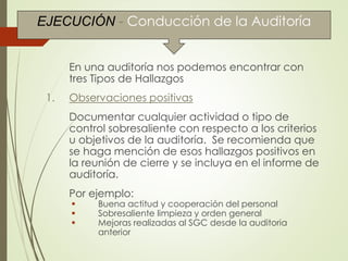Conducción de la Auditoría
En una auditoría nos podemos encontrar con
tres Tipos de Hallazgos
1. Observaciones positivas
Documentar cualquier actividad o tipo de
control sobresaliente con respecto a los criterios
u objetivos de la auditoría. Se recomienda que
se haga mención de esos hallazgos positivos en
la reunión de cierre y se incluya en el informe de
auditoría.
Por ejemplo:
 Buena actitud y cooperación del personal
 Sobresaliente limpieza y orden general
 Mejoras realizadas al SGC desde la auditoria
anterior
EJECUCIÓN - Conducción de la Auditoría
 