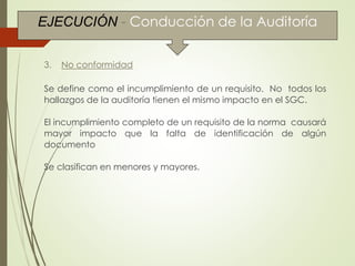Conducción de la Auditoría
3. No conformidad
Se define como el incumplimiento de un requisito. No todos los
hallazgos de la auditoría tienen el mismo impacto en el SGC.
El incumplimiento completo de un requisito de la norma causará
mayor impacto que la falta de identificación de algún
documento
Se clasifican en menores y mayores.
EJECUCIÓN - Conducción de la Auditoría
 