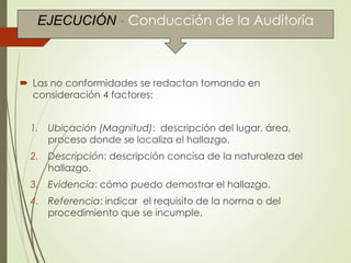  Las no conformidades se redactan tomando en
consideración 4 factores:
1. Ubicación (Magnitud): descripción del lugar, área,
proceso donde se localiza el hallazgo.
2. Descripción: descripción concisa de la naturaleza del
hallazgo.
3. Evidencia: cómo puedo demostrar el hallazgo.
4. Referencia: indicar el requisito de la norma o del
procedimiento que se incumple.
EJECUCIÓN - Conducción de la Auditoría
 