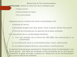 Redacción de No Conformidades
INSTRUCCIONES: Elabore la redacción de los hallazgos para:
2 Observaciones
2 Oportunidades de mejora
2 No conformidades
Asegúrese de que su Redacción de No conformidades está:
a) Basada en hechos
b) Completa (Sugiere usar: Qué, Quién, Cómo, Cuándo, Dónde, Para qué ?)
c) Fácil de ser entendida por los gerentes de las áreas auditadas
En la descripción de no conformidades identificar:
1) Con qué requisitos de la Norma ISO 9001:2008, está relacionada la no
conformidad
2) La clasificación de la no conformidad (mayor, menor, observación)
3) La evidencia objetiva (hechos, documentos o confirmaciones)
Un representante del grupo presentará la “Redacción de No Conformidades” a los
demás grupos. Esta debe ser analizada constructivamente por los otros grupos.
Finalmente, el grupo actualiza y presenta la “Redacción de No Conformidades”
final, como lo será en las auditorías.
 