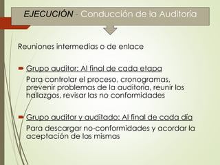 Reuniones intermedias o de enlace
 Grupo auditor: Al final de cada etapa
Para controlar el proceso, cronogramas,
prevenir problemas de la auditoría, reunir los
hallazgos, revisar las no conformidades
 Grupo auditor y auditado: Al final de cada día
Para descargar no-conformidades y acordar la
aceptación de las mismas
EJECUCIÓN - Conducción de la Auditoría
 