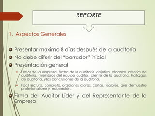 REPORTE
1. Aspectos Generales
Presentar máximo 8 días después de la auditoría
No debe diferir del “borrador” inicial
Presentación general
 Datos de la empresa, fecha de la auditoría, objetivo, alcance, criterios de
auditoría, miembros del equipo auditor, cliente de la auditoría, hallazgos
de auditoría, y las conclusiones de la auditoría.
 Fácil lectura, concreto, oraciones claras, cortas, legibles, que demuestre
profesionalismo y educación.
Firma del Auditor Líder y del Representante de la
Empresa
 