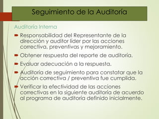 Seguimiento de la Auditoría
Auditoría Interna
 Responsabilidad del Representante de la
dirección y auditor líder por las acciones
correctiva, preventivas y mejoramiento.
 Obtener respuesta del reporte de auditoría.
 Evaluar adecuación a la respuesta.
 Auditoría de seguimiento para constatar que la
acción correctiva / preventiva fue cumplida.
 Verificar la efectividad de las acciones
correctivas en la siguiente auditoría de acuerdo
al programa de auditoría definido inicialmente.
 