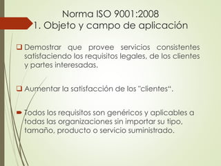 Norma ISO 9001:2008
1. Objeto y campo de aplicación
 Demostrar que provee servicios consistentes
satisfaciendo los requisitos legales, de los clientes
y partes interesadas.
 Aumentar la satisfacción de los "clientes“.
 Todos los requisitos son genéricos y aplicables a
todas las organizaciones sin importar su tipo,
tamaño, producto o servicio suministrado.
 