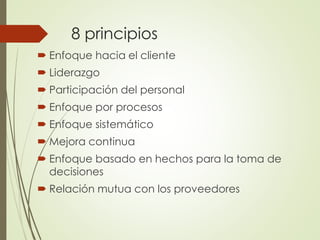 8 principios
 Enfoque hacia el cliente
 Liderazgo
 Participación del personal
 Enfoque por procesos
 Enfoque sistemático
 Mejora continua
 Enfoque basado en hechos para la toma de
decisiones
 Relación mutua con los proveedores
 