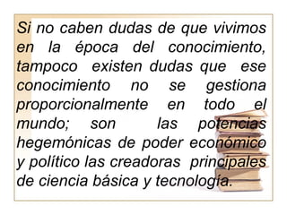 Si no caben dudas de que vivimos
en la época del conocimiento,
tampoco existen dudas que ese
conocimiento no se gestiona
proporcionalmente en todo el
mundo; son las potencias
hegemónicas de poder económico
y político las creadoras principales
de ciencia básica y tecnología.
 