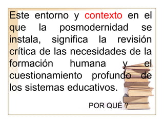 Este entorno y contexto en el
que la posmodernidad se
instala, significa la revisión
crítica de las necesidades de la
formación humana y el
cuestionamiento profundo de
los sistemas educativos.
POR QUÉ ?
 