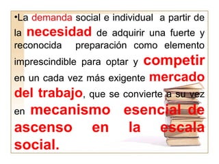 •La demanda social e individual a partir de
la necesidad de adquirir una fuerte y
reconocida preparación como elemento
imprescindible para optar y competir
en un cada vez más exigente mercado
del trabajo, que se convierte a su vez
en mecanismo esencial de
ascenso en la escala
social.
 