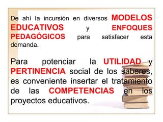 De ahí la incursión en diversos MODELOS
EDUCATIVOS y ENFOQUES
PEDAGÓGICOS para satisfacer esta
demanda.
Para potenciar la UTILIDAD y
PERTINENCIA social de los saberes,
es conveniente insertar el tratamiento
de las COMPETENCIAS en los
proyectos educativos.
 