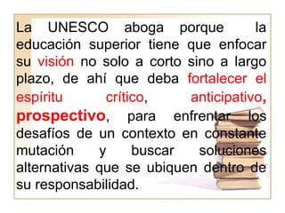 La UNESCO aboga porque la
educación superior tiene que enfocar
su visión no solo a corto sino a largo
plazo, de ahí que deba fortalecer el
espíritu crítico, anticipativo,
prospectivo, para enfrentar los
desafíos de un contexto en constante
mutación y buscar soluciones
alternativas que se ubiquen dentro de
su responsabilidad.
 