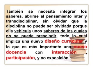 También se necesita integrar los
saberes, abrirse al pensamiento inter y
transdisciplinar, sin olvidar que la
disciplina no puede ser olvidada porque
ella vehicula unos saberes de los cuales
no se puede prescindir, todo lo cual
implica una nuevo diseño curricular y
lo que es más importante una nueva
docencia con interacción ,
participación, y no exposición.
 