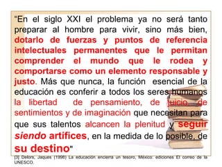 “En el siglo XXI el problema ya no será tanto
preparar al hombre para vivir, sino más bien,
dotarlo de fuerzas y puntos de referencia
intelectuales permanentes que le permitan
comprender el mundo que le rodea y
comportarse como un elemento responsable y
justo. Más que nunca, la función esencial de la
educación es conferir a todos los seres humanos
la libertad de pensamiento, de juicio, de
sentimientos y de imaginación que necesitan para
que sus talentos alcancen la plenitud y seguir
siendo artífices, en la medida de lo posible, de
su destino"
[3] Delors, Jaques (1998) La educación encierra un tesoro, México: ediciones El correo de la
UNESCO.
 