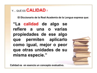 Y… QUÉ ES CALIDAD ?
El Diccionario de la Real Academia de la Lengua expresa que:
“La calidad de algo se
refiere a una o varias
propiedades de ese algo
que permiten aplicarlo
como igual, mejor o peor
que otras unidades de su
misma especie.”
Calidad es en esencia un concepto evaluativo.
 