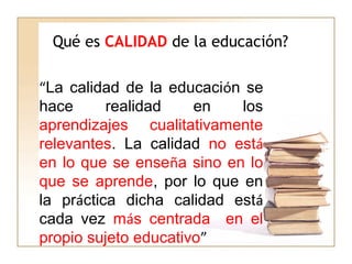 Qué es CALIDAD de la educación?
“La calidad de la educación se
hace realidad en los
aprendizajes cualitativamente
relevantes. La calidad no está
en lo que se enseña sino en lo
que se aprende, por lo que en
la práctica dicha calidad está
cada vez más centrada en el
propio sujeto educativo”
 