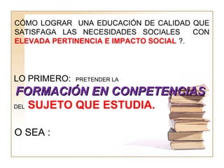 CÓMO LOGRAR UNA EDUCACIÓN DE CALIDAD QUE
SATISFAGA LAS NECESIDADES SOCIALES CON
ELEVADA PERTINENCIA E IMPACTO SOCIAL ?.
O SEA :
LO PRIMERO: PRETENDER LA
FORMACIÓN EN CONPETENCIASFORMACIÓN EN CONPETENCIAS
DEL SUJETO QUE ESTUDIA.
 