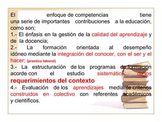 El enfoque de competencias tiene
una serie de importantes contribuciones a la educación,
como son:
1.- El énfasis en la gestión de la calidad del aprendizaje y
de la docencia;
2.- La formación orientada al desempeño
idóneo mediante la integración del conocer, con el ser y el
hacer; (practica laboral)
3.- La estructuración de los programas de formación
acorde con el estudio sistemático de los
requerimientos del contexto
4.- Evaluación de los aprendizajes mediante criterios
construidos en colectivo con referentes académicos
y científicos.
 