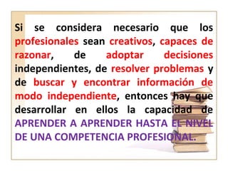 Si se considera necesario que los
profesionales sean creativos, capaces de
razonar, de adoptar decisiones
independientes, de resolver problemas y
de buscar y encontrar información de
modo independiente, entonces hay que
desarrollar en ellos la capacidad de
APRENDER A APRENDER HASTA EL NIVEL
DE UNA COMPETENCIA PROFESIONAL.
 