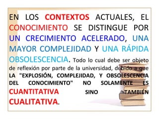 EN LOS CONTEXTOS ACTUALES, EL
CONOCIMIENTO SE DISTINGUE POR
UN CRECIMIENTO ACELERADO, UNA
MAYOR COMPLEJIDAD Y UNA RÁPIDA
OBSOLESCENCIA. Todo lo cual debe ser objeto
de reflexión por parte de la universidad, debido a que
LA "EXPLOSIÓN, COMPLEJIDAD, Y OBSOLESCENCIA
DEL CONOCIMIENTO" NO SOLAMENTE ES
CUANTITATIVA SINO TAMBIÉN
CUALITATIVA.
 