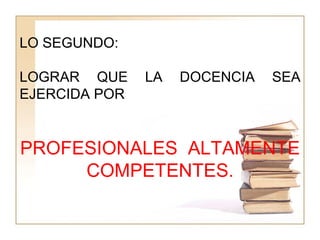 LO SEGUNDO:
LOGRAR QUE LA DOCENCIA SEA
EJERCIDA POR
PROFESIONALES ALTAMENTE
COMPETENTES.
 
