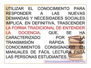UTILIZAR EL CONOCIMIENTO PARA
RESPONDER A LAS NUEVAS
DEMANDAS Y NECESIDADES SOCIALES
IMPLICA, EN DEFINITIVA, TRASCENDER
LA FORMA TRADICIONAL DE ENTENDER
LA DOCENCIA, QUE, SE HA
CARACTERIZADO POR LA
TRANSMISIÓN RÁPIDA DE
CONOCIMIENTOS CONSIGNADOS EN
MANUALES DE FÁCIL LECTURA PARA
LAS PERSONAS ESTUDIANTES.
ESTO ES EDUCACION BASADA EN OBJETIVOS
 