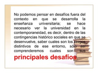 No podemos pensar en desafíos fuera del
contexto en que se desarrolla la
enseñanza universitaria; se hace
necesario ver la universidad en la
contemporaneidad, es decir, dentro de las
contingencias histórico sociales en que se
desenvuelve, saber cuales son los rasgos
distintivos de ese entorno, sólo así
comprenderemos cuales son sus
principales desafíos.
 