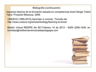 Boletín Virtual REDIPE No 821.Febrero 14 de 2013 - ISSN 2256-1536. en
boredipe@rediberoamericanadepedagogia.com
Aspectos básicos de la formación basada en competencias.Autor:Sergio Tobón
Talca: Proyecto Mesesup, 2006.
UNESCO (1995-2010) Aprender a conocer. Tomado de:
http://www.unesco.org/es/esd/strategy/learning-to-know/
Bibliografía (continuación)
 
