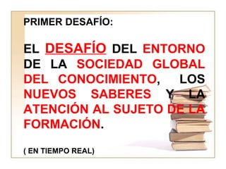 PRIMER DESAFÍO:
EL DESAFÍO DEL ENTORNO
DE LA SOCIEDAD GLOBAL
DEL CONOCIMIENTO, LOS
NUEVOS SABERES Y LA
ATENCIÓN AL SUJETO DE LA
FORMACIÓN.
( EN TIEMPO REAL)
 