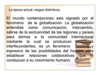 La época actual: rasgos distintivos.
El mundo contemporáneo está signado por el
fenómeno de la globalización. La globalización
entendida como comunicación, intercambio,
salirse de la exclusividad de las regiones y países
para abrirse a la comunidad internacional
mediante la cual se produzcan relaciones
interfecundantes, es un fenómeno positivo y
expresivo de las posibilidades del hombre para
establecer relaciones colaborativas que lo
conduzcan a su crecimiento humano.
 
