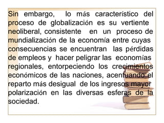Sin embargo, lo más característico del
proceso de globalización es su vertiente
neoliberal, consistente en un proceso de
mundialización de la economía entre cuyas
consecuencias se encuentran las pérdidas
de empleos y hacer peligrar las economías
regionales, entorpeciendo los crecimientos
económicos de las naciones, acentuando el
reparto más desigual de los ingresos mayor
polarización en las diversas esferas de la
sociedad.
 