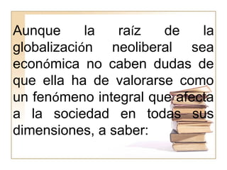 Aunque la raíz de la
globalización neoliberal sea
económica no caben dudas de
que ella ha de valorarse como
un fenómeno integral que afecta
a la sociedad en todas sus
dimensiones, a saber:
 